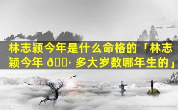 林志颖今年是什么命格的「林志颖今年 🕷 多大岁数哪年生的」
